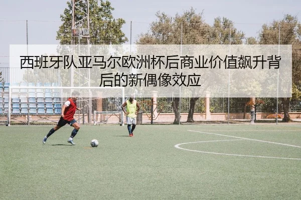 西班牙队亚马尔欧洲杯后商业价值飙升背后的新偶像效应（pg）