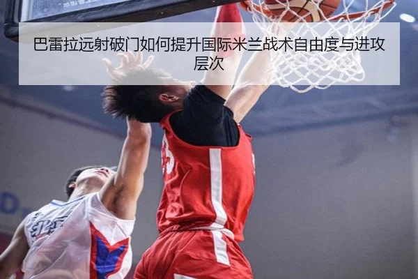 巴雷拉远射破门如何提升国际米兰战术自由度与进攻层次（pg）