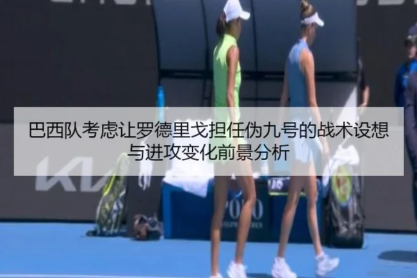 巴西队考虑让罗德里戈担任伪九号的战术设想与进攻变化前景分析