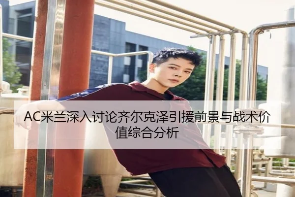 AC米兰深入讨论齐尔克泽引援前景与战术价值综合分析