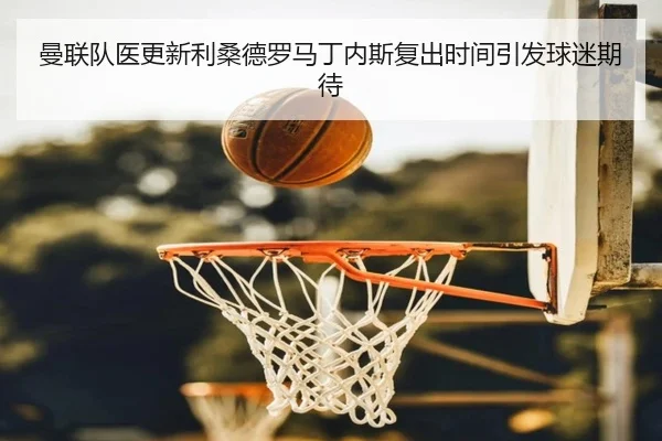 曼联队医更新利桑德罗马丁内斯复出时间引发球迷期待