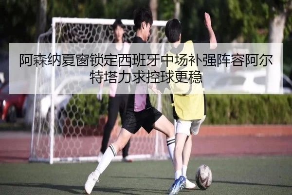 阿森纳夏窗锁定西班牙中场补强阵容阿尔特塔力求控球更稳（pg）